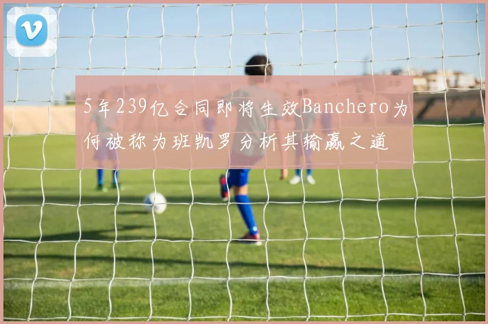 5年239亿合同即将生效Banchero为何被称为班凯罗分析其输赢之道