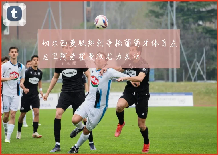 切尔西曼联热刺争抢葡萄牙体育左后卫阿劳霍曼联尤为关注