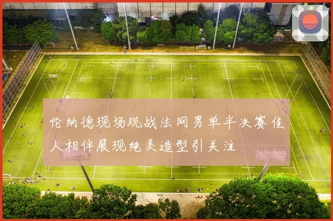 伦纳德现场观战法网男单半决赛佳人相伴展现绝美造型引关注