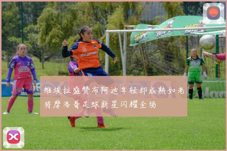 维埃拉盛赞布阿迪年轻却成熟如老将摩洛哥足球新星闪耀全场