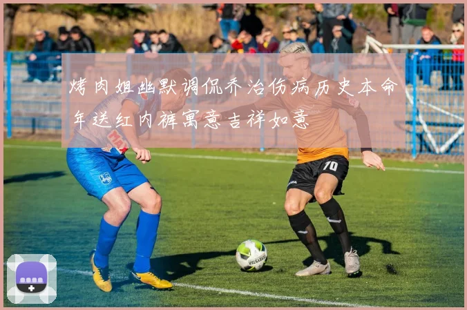 烤肉姐幽默调侃乔治伤病历史本命年送红内裤寓意吉祥如意