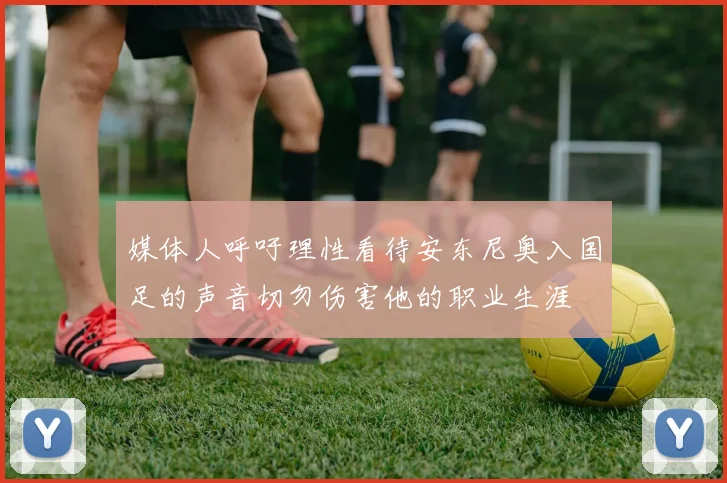 媒体人呼吁理性看待安东尼奥入国足的声音切勿伤害他的职业生涯