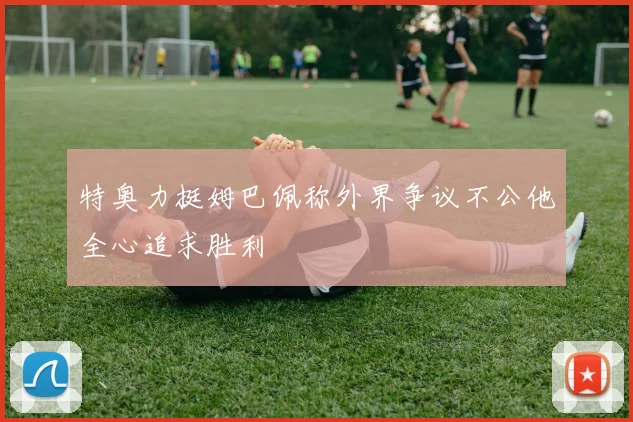 特奥力挺姆巴佩称外界争议不公他全心追求胜利