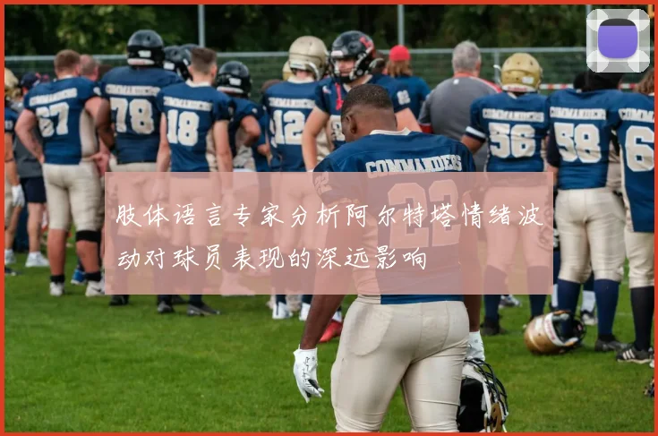 肢体语言专家分析阿尔特塔情绪波动对球员表现的深远影响