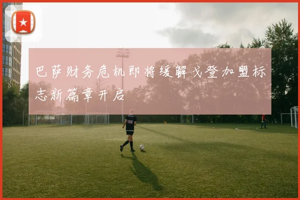 巴萨财务危机即将缓解戈登加盟标志新篇章开启