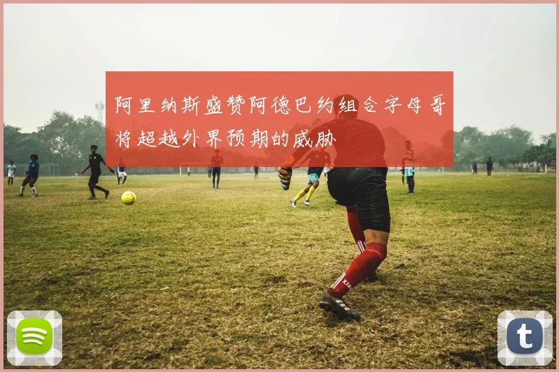 阿里纳斯盛赞阿德巴约组合字母哥将超越外界预期的威胁