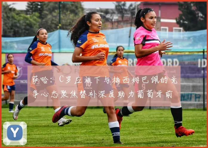 萨哈：C罗应放下与梅西姆巴佩的竞争心态聚焦替补深度助力葡萄牙前行