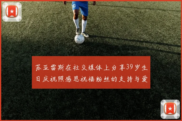 苏亚雷斯在社交媒体上分享39岁生日庆祝照感恩祝福粉丝的支持与爱护