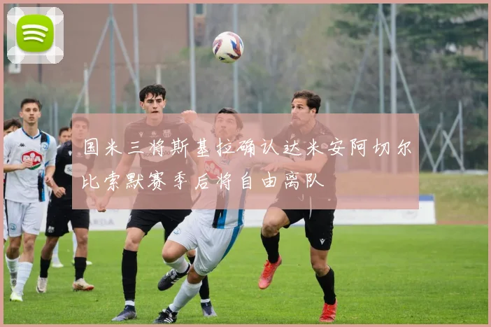 国米三将斯基拉确认达米安阿切尔比索默赛季后将自由离队