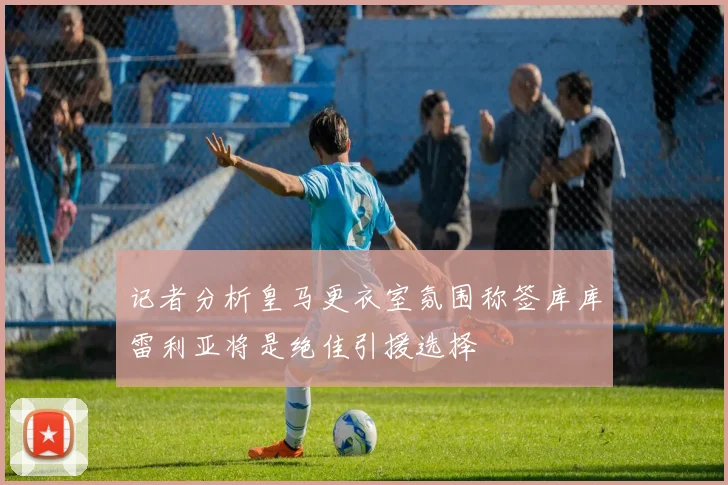 记者分析皇马更衣室氛围称签库库雷利亚将是绝佳引援选择