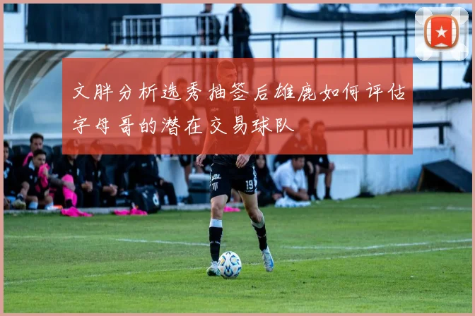 文胖分析选秀抽签后雄鹿如何评估字母哥的潜在交易球队
