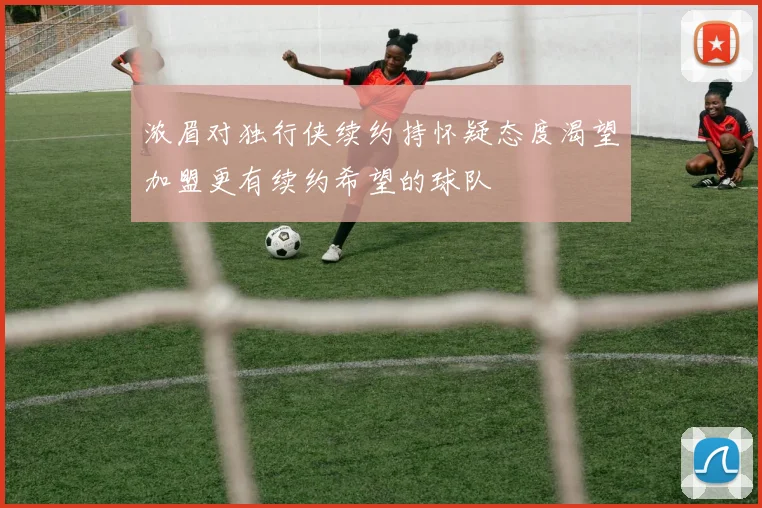 浓眉对独行侠续约持怀疑态度渴望加盟更有续约希望的球队