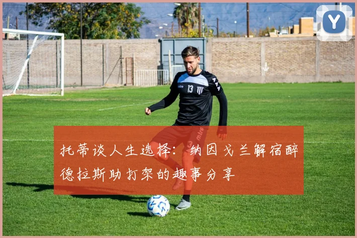 托蒂谈人生选择：纳因戈兰解宿醉德拉斯助打架的趣事分享