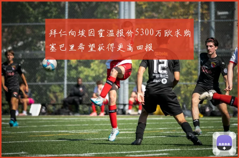 拜仁向埃因霍温报价5300万欧求购塞巴里希望获得更高回报
