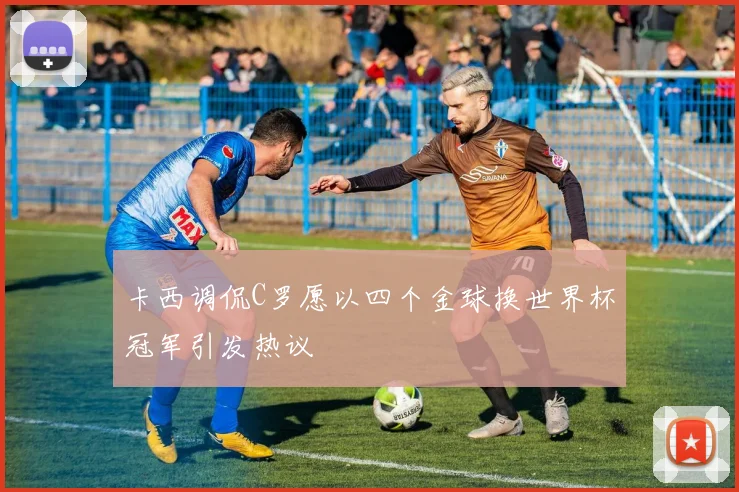卡西调侃C罗愿以四个金球换世界杯冠军引发热议
