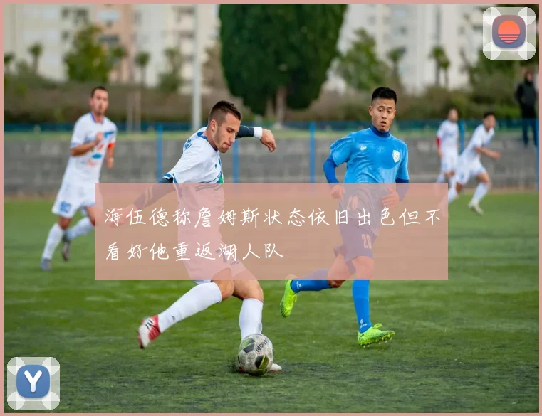 海伍德称詹姆斯状态依旧出色但不看好他重返湖人队