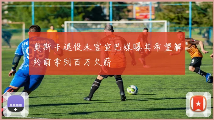 奥斯卡退役未官宣巴媒曝其希望解约前拿到百万欠薪
