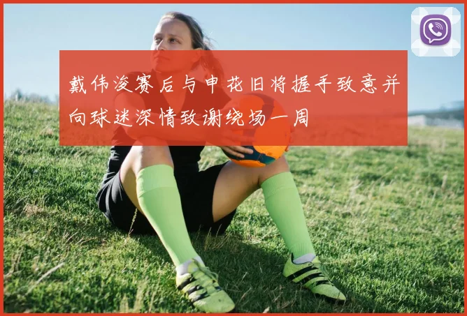 戴伟浚赛后与申花旧将握手致意并向球迷深情致谢绕场一周